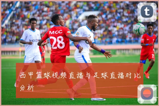 西甲篮球视频直播与足球直播对比分析